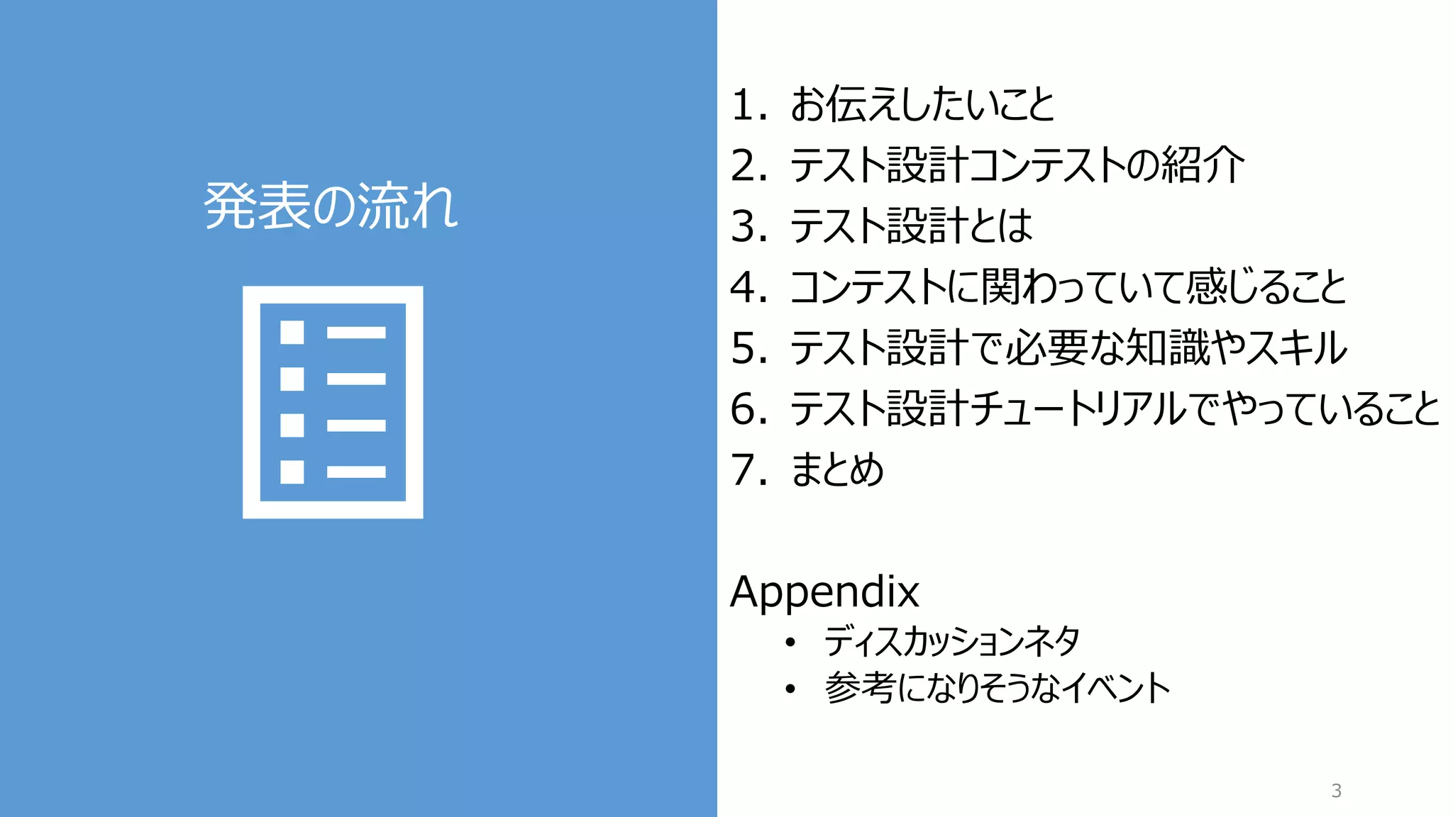 発表の流れ
3
1. お伝えしたいこと
2. テスト設計コンテストの紹介
3. テスト設計とは
4. コンテストに関わっていて感じること
5. テスト設計で必要な知識やスキル
6. テスト設計チュートリアルでやっていること
7. まとめ
Appendix
• ディスカッションネタ
• 参考になりそうなイベント
 