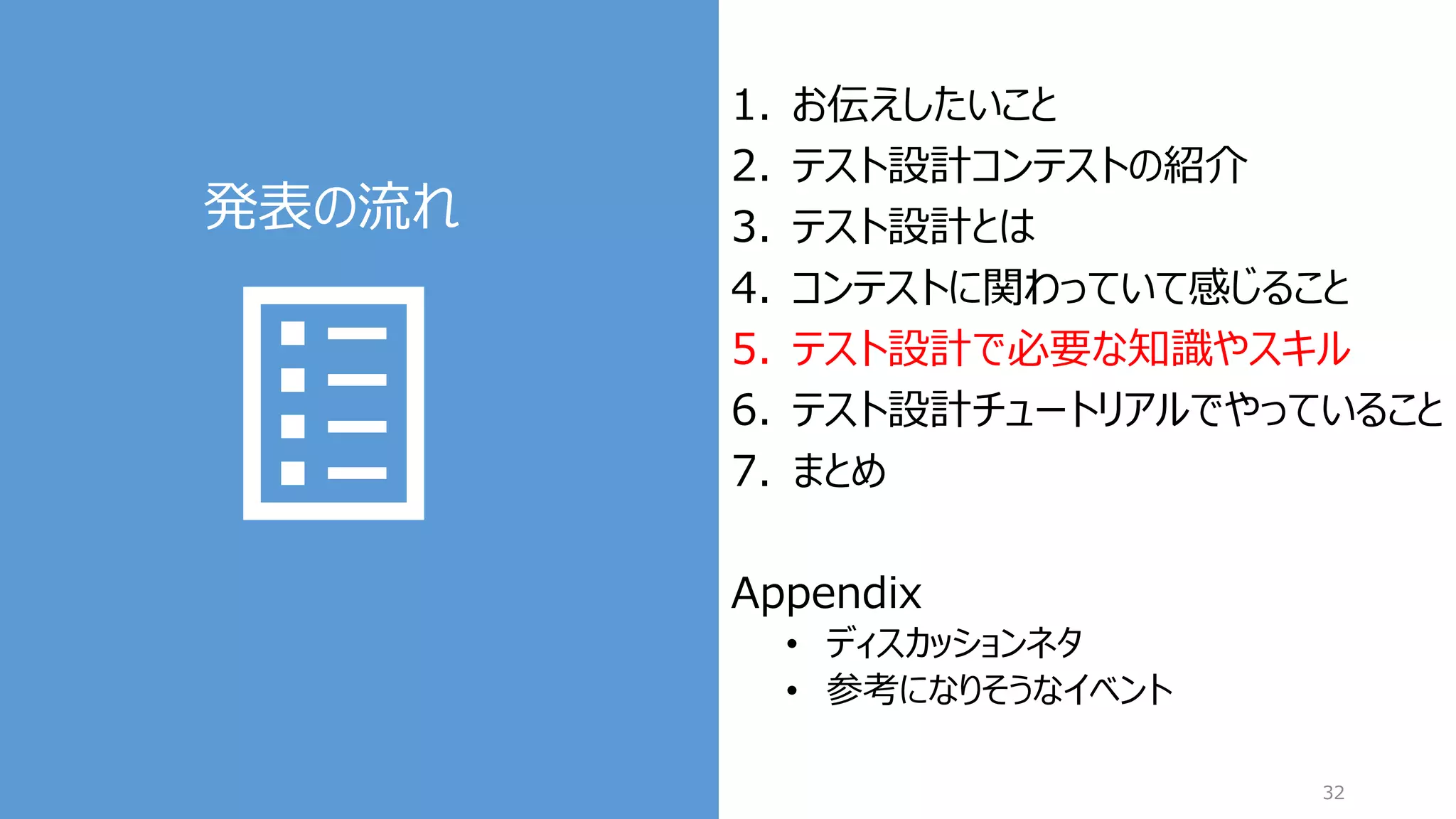 発表の流れ
32
1. お伝えしたいこと
2. テスト設計コンテストの紹介
3. テスト設計とは
4. コンテストに関わっていて感じること
5. テスト設計で必要な知識やスキル
6. テスト設計チュートリアルでやっていること
7. まとめ
Appendix
• ディスカッションネタ
• 参考になりそうなイベント
 