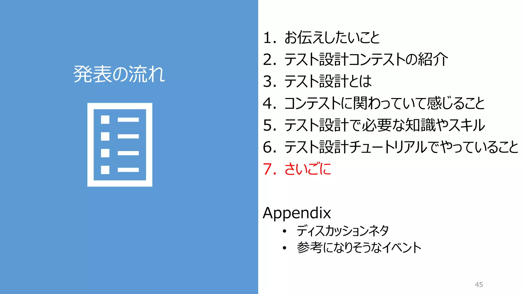 発表の流れ
45
1. お伝えしたいこと
2. テスト設計コンテストの紹介
3. テスト設計とは
4. コンテストに関わっていて感じること
5. テスト設計で必要な知識やスキル
6. テスト設計チュートリアルでやっていること
7. さいごに
Appendix
• ディスカッションネタ
• 参考になりそうなイベント
 