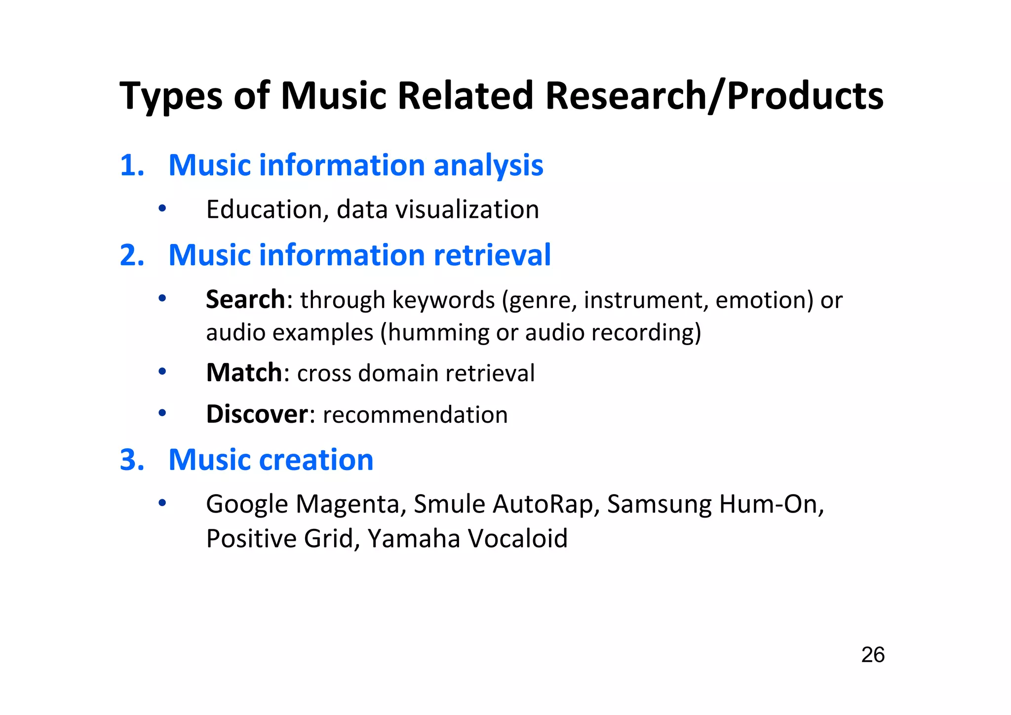 Types of Music Related Research/Products
1. Music information analysis
• Education, data visualization
2. Music information retrieval
• Search: through keywords (genre, instrument, emotion) or
audio examples (humming or audio recording)
• Match: cross domain retrieval
• Discover: recommendation
3. Music creation
• Google Magenta, Smule AutoRap, Samsung Hum-On,
Positive Grid, Yamaha Vocaloid
26
 