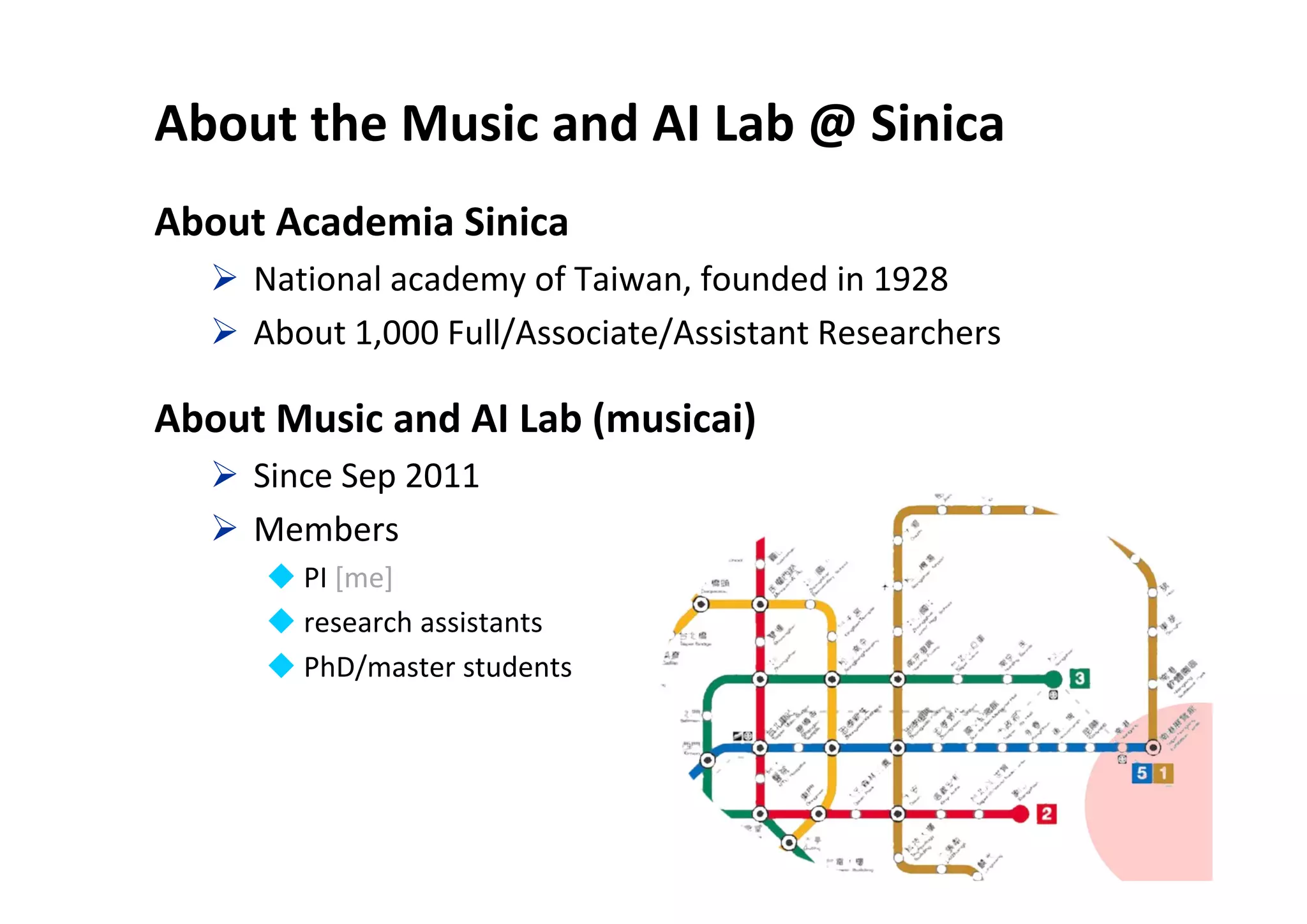 About the Music and AI Lab @ Sinica
About Academia Sinica
 National academy of Taiwan, founded in 1928
 About 1,000 Full/Associate/Assistant Researchers
About Music and AI Lab (musicai)
 Since Sep 2011
 Members
 PI [me]
 research assistants
 PhD/master students
3
 