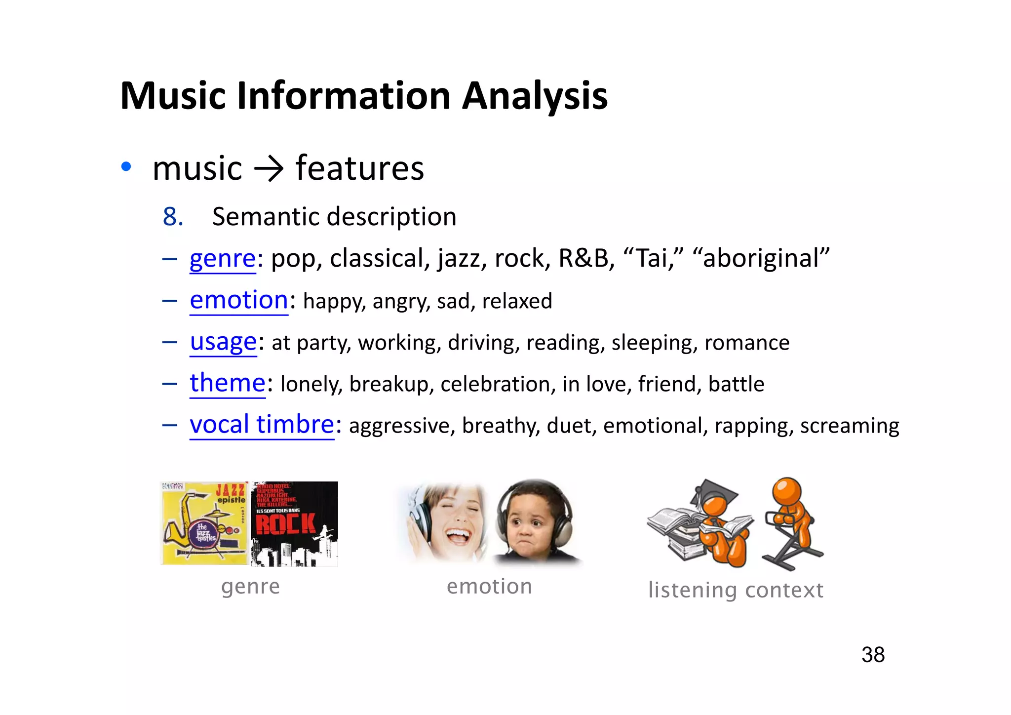 Music Information Analysis
• music → features
38
8. Semantic description
─ genre: pop, classical, jazz, rock, R&B, “Tai,” “aboriginal”
─ emotion: happy, angry, sad, relaxed
─ usage: at party, working, driving, reading, sleeping, romance
─ theme: lonely, breakup, celebration, in love, friend, battle
─ vocal timbre: aggressive, breathy, duet, emotional, rapping, screaming
genre listening context
emotion
 