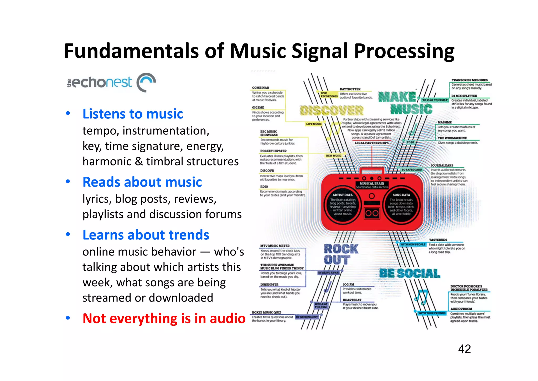 Fundamentals of Music Signal Processing
42
• Listens to music
tempo, instrumentation,
key, time signature, energy,
harmonic & timbral structures
• Reads about music
lyrics, blog posts, reviews,
playlists and discussion forums
• Learns about trends
online music behavior — who's
talking about which artists this
week, what songs are being
streamed or downloaded
• Not everything is in audio
 