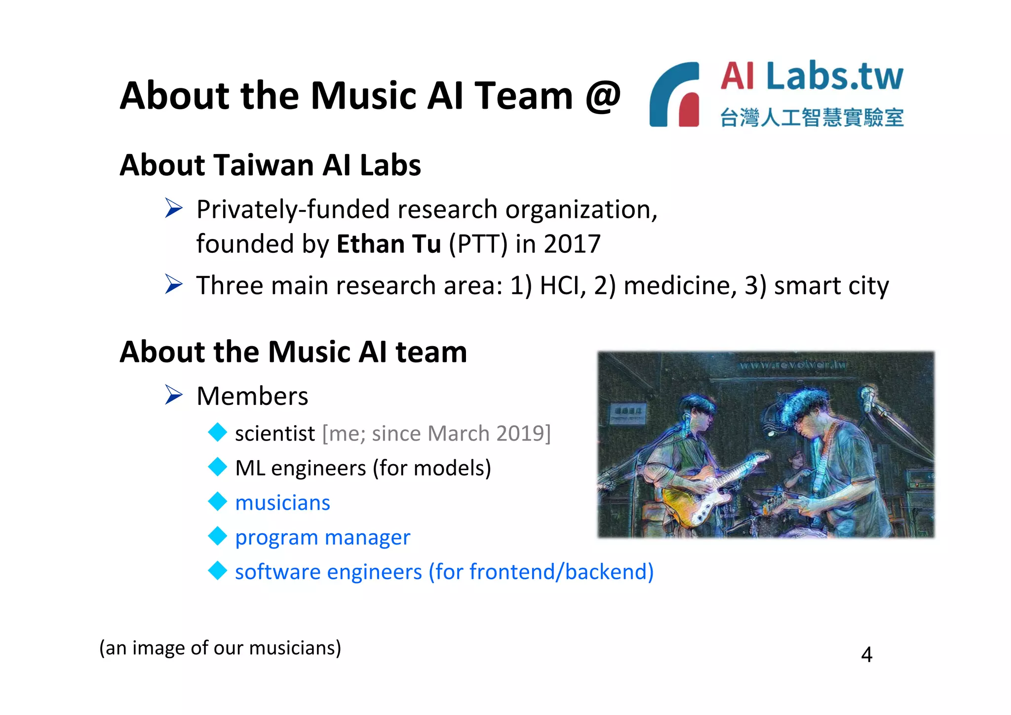 About the Music AI Team @
About Taiwan AI Labs
 Privately-funded research organization,
founded by Ethan Tu (PTT) in 2017
 Three main research area: 1) HCI, 2) medicine, 3) smart city
About the Music AI team
 Members
 scientist [me; since March 2019]
 ML engineers (for models)
 musicians
 program manager
 software engineers (for frontend/backend)
4
(an image of our musicians)
 