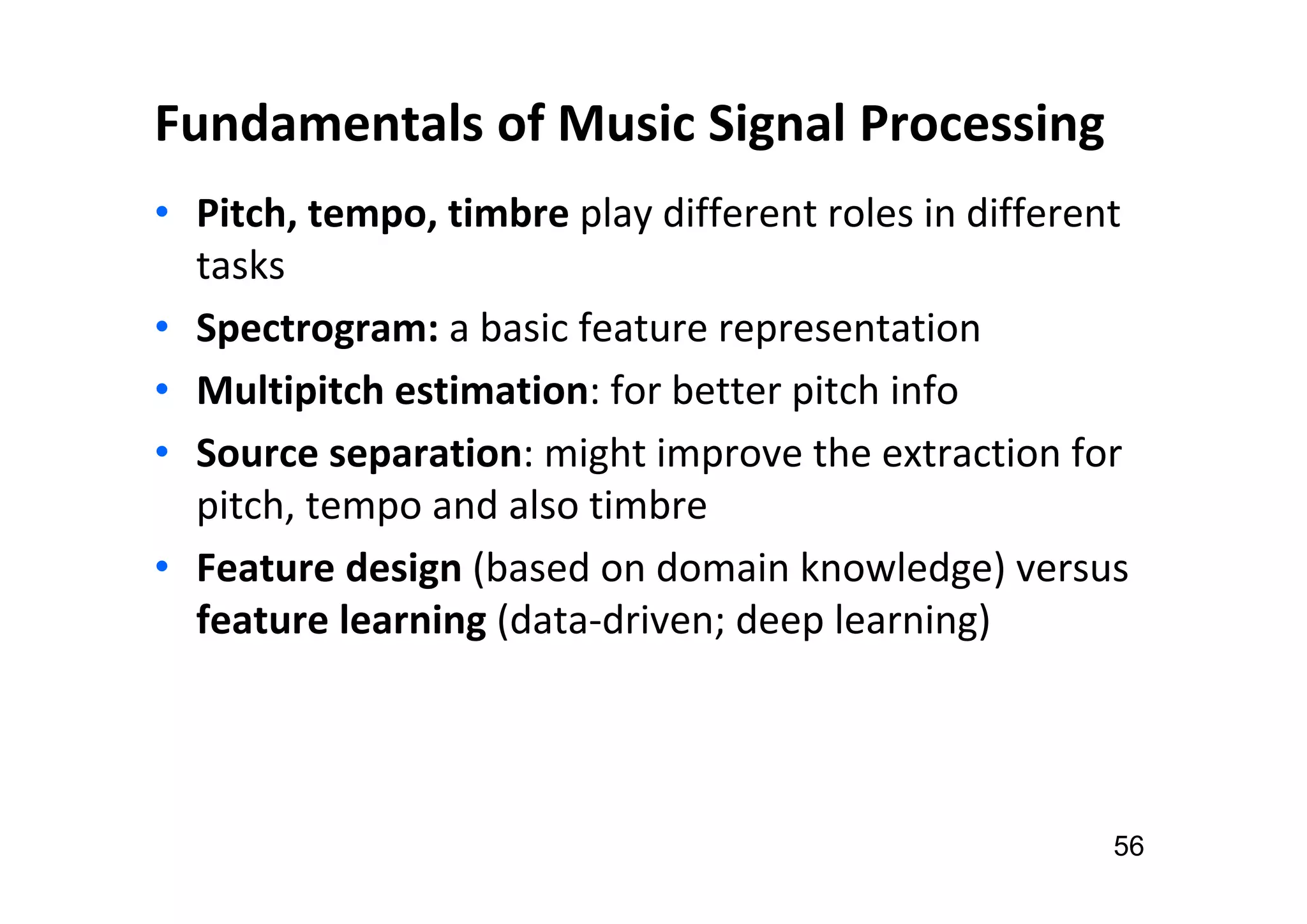 Fundamentals of Music Signal Processing
• Pitch, tempo, timbre play different roles in different
tasks
• Spectrogram: a basic feature representation
• Multipitch estimation: for better pitch info
• Source separation: might improve the extraction for
pitch, tempo and also timbre
• Feature design (based on domain knowledge) versus
feature learning (data-driven; deep learning)
56
 