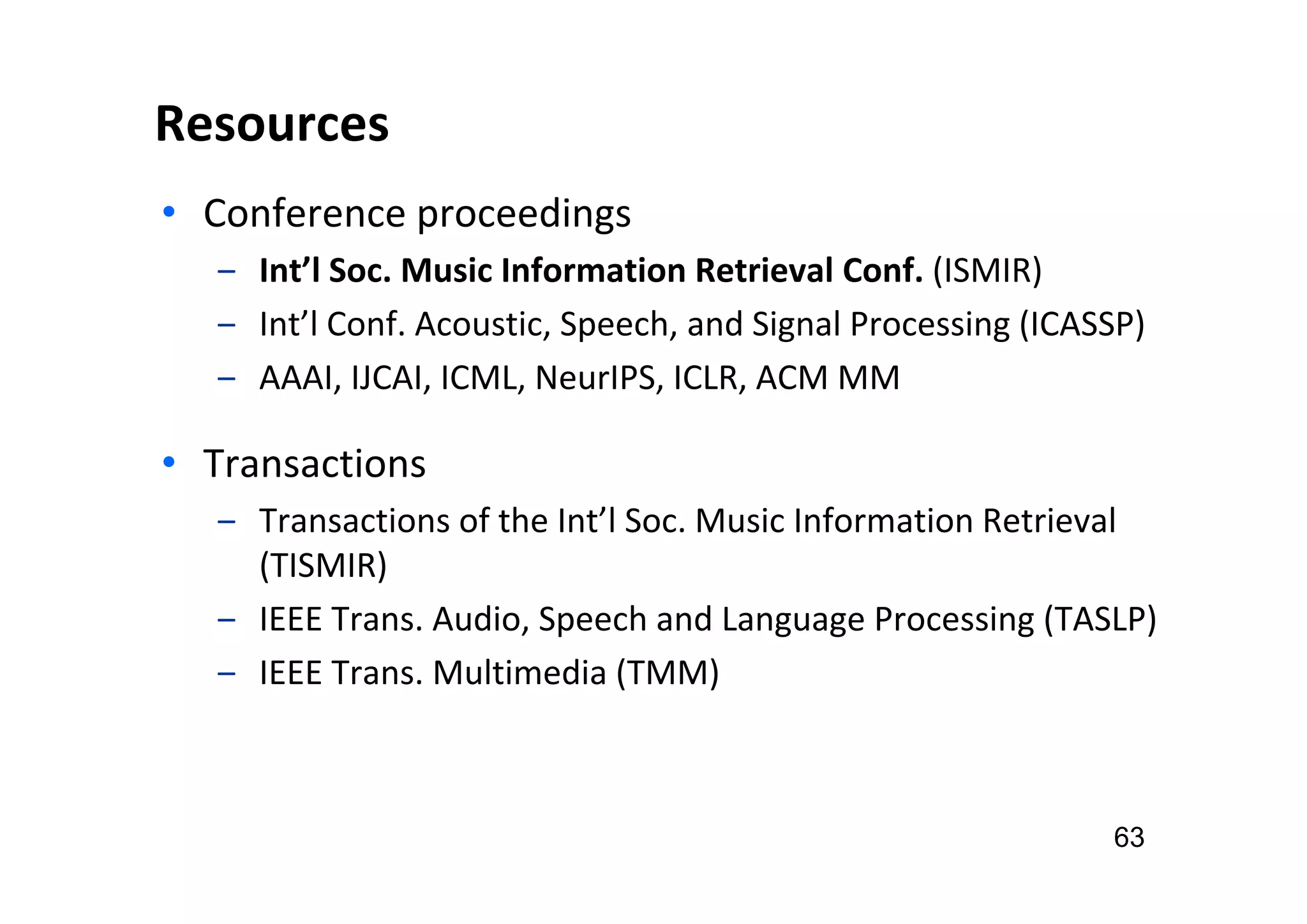 Resources
• Conference proceedings
‒ Int’l Soc. Music Information Retrieval Conf. (ISMIR)
‒ Int’l Conf. Acoustic, Speech, and Signal Processing (ICASSP)
‒ AAAI, IJCAI, ICML, NeurIPS, ICLR, ACM MM
• Transactions
‒ Transactions of the Int’l Soc. Music Information Retrieval
(TISMIR)
‒ IEEE Trans. Audio, Speech and Language Processing (TASLP)
‒ IEEE Trans. Multimedia (TMM)
63
 
