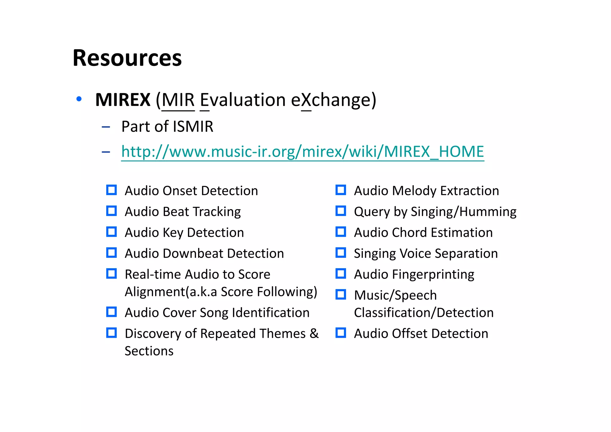 Resources
• MIREX (MIR Evaluation eXchange)
‒ Part of ISMIR
‒ http://www.music-ir.org/mirex/wiki/MIREX_HOME
 Audio Onset Detection
 Audio Beat Tracking
 Audio Key Detection
 Audio Downbeat Detection
 Real-time Audio to Score
Alignment(a.k.a Score Following)
 Audio Cover Song Identification
 Discovery of Repeated Themes &
Sections
 Audio Melody Extraction
 Query by Singing/Humming
 Audio Chord Estimation
 Singing Voice Separation
 Audio Fingerprinting
 Music/Speech
Classification/Detection
 Audio Offset Detection
 