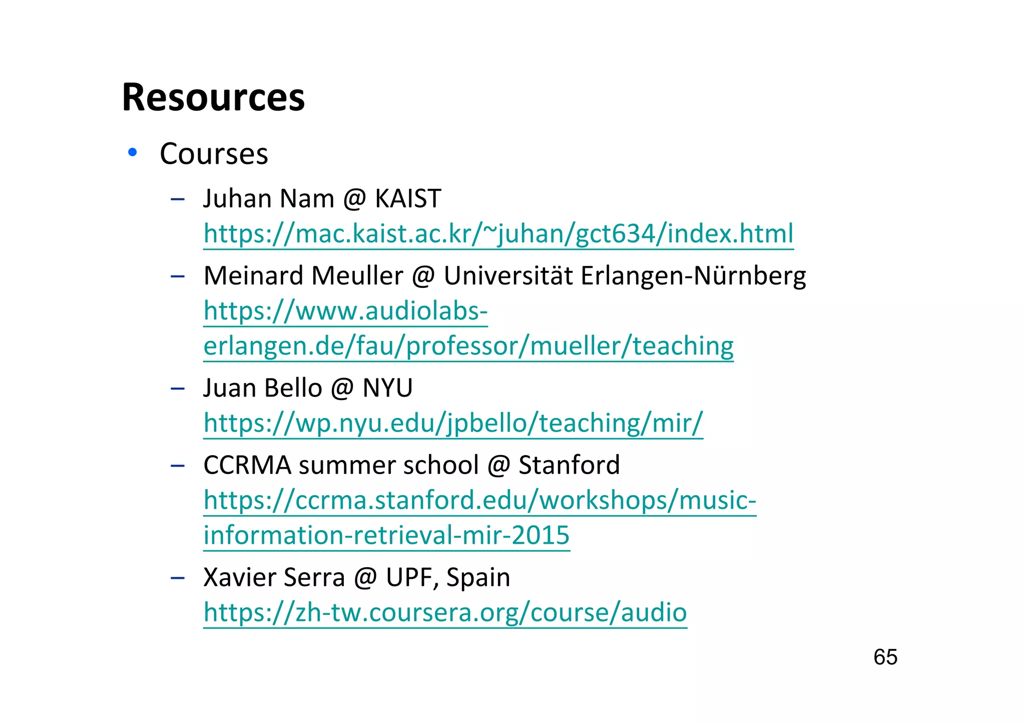 Resources
• Courses
‒ Juhan Nam @ KAIST
https://mac.kaist.ac.kr/~juhan/gct634/index.html
‒ Meinard Meuller @ Universität Erlangen-Nürnberg
https://www.audiolabs-
erlangen.de/fau/professor/mueller/teaching
‒ Juan Bello @ NYU
https://wp.nyu.edu/jpbello/teaching/mir/
‒ CCRMA summer school @ Stanford
https://ccrma.stanford.edu/workshops/music-
information-retrieval-mir-2015
‒ Xavier Serra @ UPF, Spain
https://zh-tw.coursera.org/course/audio
65
 
