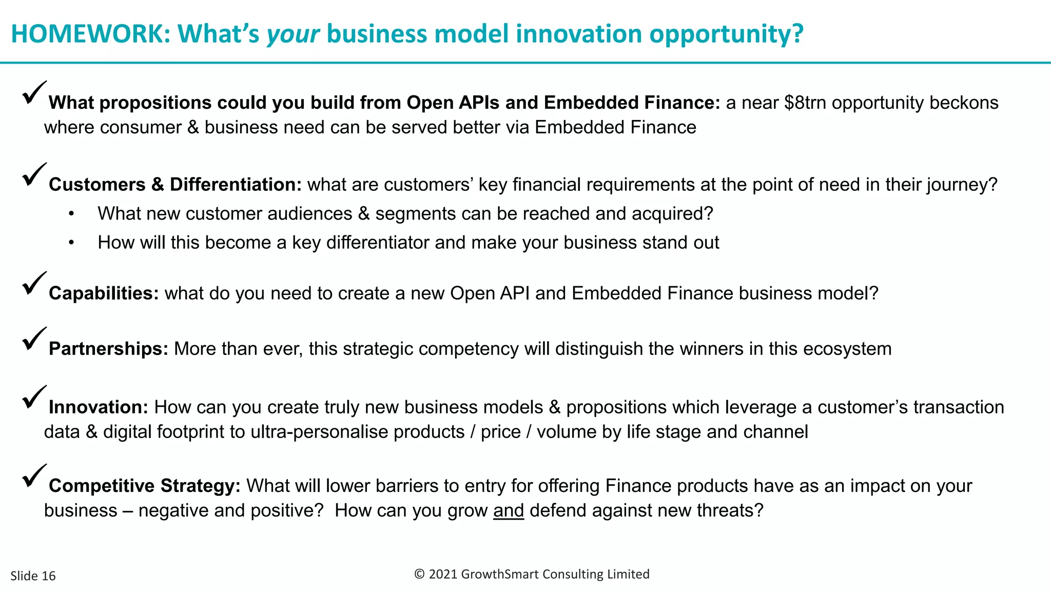 ✓What propositions could you build from Open APIs and Embedded Finance: a near $8trn opportunity beckons
where consumer & business need can be served better via Embedded Finance
HOMEWORK: What’s your business model innovation opportunity?
✓Customers & Differentiation: what are customers’ key financial requirements at the point of need in their journey?
• What new customer audiences & segments can be reached and acquired?
• How will this become a key differentiator and make your business stand out
✓Capabilities: what do you need to create a new Open API and Embedded Finance business model?
✓Partnerships: More than ever, this strategic competency will distinguish the winners in this ecosystem
✓Innovation: How can you create truly new business models & propositions which leverage a customer’s transaction
data & digital footprint to ultra-personalise products / price / volume by life stage and channel
✓Competitive Strategy: What will lower barriers to entry for offering Finance products have as an impact on your
business – negative and positive? How can you grow and defend against new threats?
Slide 16 © 2021 GrowthSmart Consulting Limited
 
