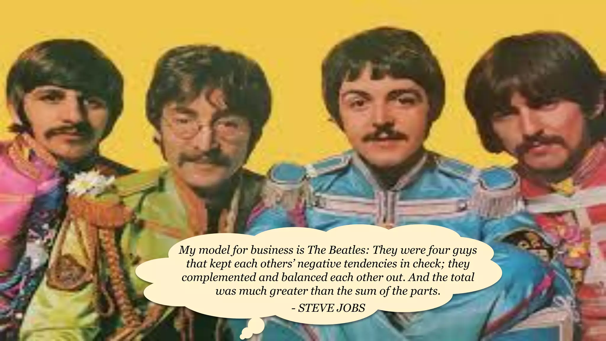 My model for business is The Beatles: They were four guys
that kept each others’ negative tendencies in check; they
complemented and balanced each other out. And the total
was much greater than the sum of the parts.
- STEVE JOBS
 