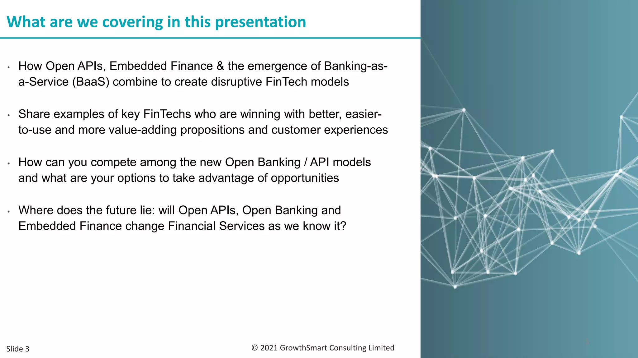 • How Open APIs, Embedded Finance & the emergence of Banking-as-
a-Service (BaaS) combine to create disruptive FinTech models
• Share examples of key FinTechs who are winning with better, easier-
to-use and more value-adding propositions and customer experiences
• How can you compete among the new Open Banking / API models
and what are your options to take advantage of opportunities
• Where does the future lie: will Open APIs, Open Banking and
Embedded Finance change Financial Services as we know it?
What are we covering in this presentation
© 2021 GrowthSmart Consulting Limited
3
Slide 3
 