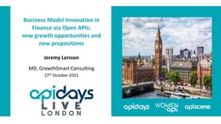 Business Model Innovation in
Finance via Open APIs:
new growth opportunities and
new propositions
Jeremy Larsson
MD, GrowthSmart Consulting
27th October 2021
 