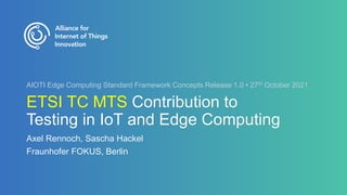 ETSI TC MTS Contribution to
Testing in IoT and Edge Computing
Axel Rennoch, Sascha Hackel
Fraunhofer FOKUS, Berlin
AIOTI Edge Computing Standard Framework Concepts Release 1.0 • 27th October 2021
 