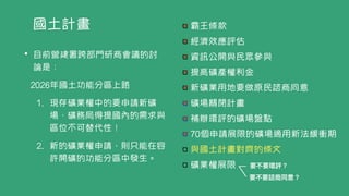 國土計畫 霸王條款


經濟效應評估


資訊公開與民眾參與


提高礦產權利金


新礦業用地要做原民諮商同意


礦場關閉計畫


補辦環評的礦場盤點


70個申請展限的礦場適用新法緩衝期


與國土計畫對齊的條文


礦業權展限
• 目前營建署跨部門研商會議的討
論是：


2026年國土功能分區上路


1. 現存礦業權中的要申請新礦
場，礦務局得提國內的需求與
區位不可替代性！


2. 新的礦業權申請，則只能在容
許開礦的功能分區中發生。
要不要環評？
要不要諮商同意？
 