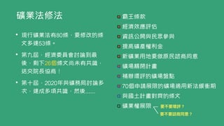 礦業法修法 霸王條款


經濟效應評估


資訊公開與民眾參與


提高礦產權利金


新礦業用地要做原民諮商同意


礦場關閉計畫


補辦環評的礦場盤點


70個申請展限的礦場適用新法緩衝期


與國土計畫對齊的條文


礦業權展限
• 現行礦業法有80條，要修改的條
文多達53條。


• 第九屆，經濟委員會討論到最
後，剩下26個條文尚未有共識，
送交院長協商！


• 第十屆，2020年與礦務局討論多
次，達成多項共識，然後......
要不要環評？
要不要諮商同意？
 