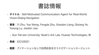 書誌情報
• タイトル：Self-Motivated Communication Agent for Real-World
Vision-Dialog Navigation
• 著者：Yi Zhu, Yue Weng, Fengda Zhu, ...