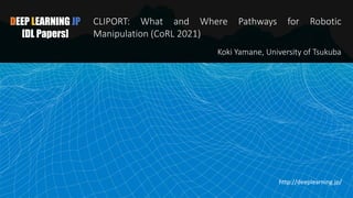 DEEP LEARNING JP
[DL Papers]
CLIPORT: What and Where Pathways for Robotic
Manipulation (CoRL 2021)
Koki Yamane, University of Tsukuba
http://deeplearning.jp/
 