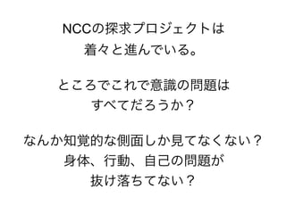 NCCの探求プロジェクトは
着々と進んでいる。
ところでこれで意識の問題は
すべてだろうか？
なんか知覚的な側面しか見てなくない？
身体、行動、自己の問題が
抜け落ちてない？
 