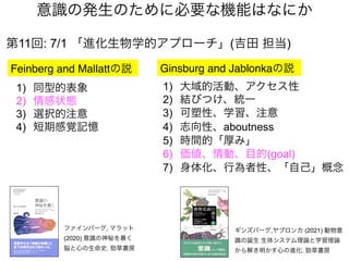 第11回: 7/1 「進化生物学的アプローチ」(吉田 担当)
Feinberg and Mallattの説
意識の発生のために必要な機能はなにか
Ginsburg and Jablonkaの説
1) 大域的活動、アクセス性
2) 結びつけ、統一
3) 可塑性、学習、注意
4) 志向性、aboutness
5) 時間的「厚み」
6) 価値、情動、目的(goal)
7) 身体化、行為者性、「自己」概念
1) 同型的表象
2) 情感状態
3) 選択的注意
4) 短期感覚記憶
ファインバーグ, マラット
(2020) 意識の神秘を暴く
脳と心の生命史. 勁草書房
ギンズバーグ,ヤブロンカ (2021) 動物意
識の誕生 生体システム理論と学習理論
から解き明かす心の進化. 勁草書房
 