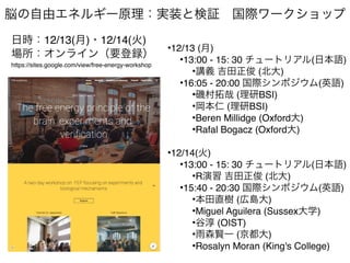 脳の自由エネルギー原理：実装と検証 国際ワークショップ
日時：12/13(月)・12/14(火)
場所：オンライン（要登録）
https://sites.google.com/view/free-energy-workshop
•12/13 (月)
•13:00 - 15: 30 チュートリアル(日本語)
•講義 吉田正俊 (北大)
•16:05 - 20:00 国際シンポジウム(英語)
•磯村拓哉 (理研BSI)
•岡本仁 (理研BSI)
•Beren Millidge (Oxford大)
•Rafal Bogacz (Oxford大)
•12/14(火)
•13:00 - 15: 30 チュートリアル(日本語)
•R演習 吉田正俊 (北大)
•15:40 - 20:30 国際シンポジウム(英語)
•本田直樹 (広島大)
•Miguel Aguilera (Sussex大学)
•谷淳 (OIST)
•雨森賢一 (京都大)
•Rosalyn Moran (King's College)
 