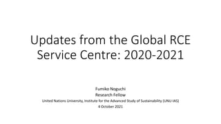 Updates from the Global RCE
Service Centre: 2020-2021
Fumiko Noguchi
Research Fellow
United Nations University, Institute for the Advanced Study of Sustainability (UNU-IAS)
4 October 2021
 
