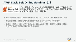 © 2021, Amazon Web Services, Inc. or its Affiliates. All rights reserved.
AWS Black Belt Online Seminar とは
「サービス別」
「ソリューション別」
「業種別」のそれぞれのテーマ
に分け、アマゾン ウェブ サービス ジャパン株式会社が主催する
オンラインセミナーシリーズです。
• AWSの技術担当者が、AWSの各サービスについてテーマごとに動画を公開します
• お好きな時間、お好きな場所でご受講いただけるオンデマンド形式です
• 動画を一時停止・スキップすることで、興味がある分野・項目だけの聴講も可能、
スキマ時間の学習にもお役立ていただけます
2
 