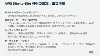 © 2021, Amazon Web Services, Inc. or its Affiliates. All rights reserved.
カスタマーゲートウェイデバイス
• VPN接続のお客様側にある物理デバイスまたはソフトウェアデバイス
カスタマーゲートウェイ(CGW)
• インターネットルーティングが可能な固定の IP アドレスにリソース名を定義し、AWS
へ登録（証明書による認証を選択した場合、固定IPアドレスは不要）
ルーティングのタイプ
• 静的または動的が選択可能 デバイスが対応している場合は、動的(BGP)を推奨
• BGPの設計時に拠点ごとにユニークなASN
ターゲットゲートウェイ
• 仮想プライベートゲートウェイ(VGW)、もしくは、トランジットゲートウェイ(TGW)を
あらかじめ作成、予め通信対象のVPCと関連付け
• ASNはCGWとは異なる値
AWS Site-to-Site VPNの設定：主な準備
22
 