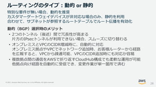 © 2021, Amazon Web Services, Inc. or its Affiliates. All rights reserved.
動的（BGP）選択時のメリット
• 2つのトンネル（後述）間で冗長性が高まる
片方のIPsecトンネルが利用できない場合、スムーズに切り替わる
• オンプレミスとVPCのCIDR増減時に、自動的に対応
オンプレミス拠点やVPCでネットワーク追加時、お客様ルーターから経路
を広報すると、VPCから疎通可能、VPCのCIDR追加時にも対応か容易
• 複数拠点間の通信をAWSで折り返すCloudHub構成でも柔軟な運用が可能
他拠点向け経路を自動的に受信でき、変更作業が単一箇所で済む
ルーティングのタイプ：動的 or 静的
28
特別な要件が無い場合、動的を推奨
カスタマーゲートウェイデバイスが非対応な場合のみ、静的を利用
合わせて、サブネットが参照するルートテーブルでルート伝播を有効化
 