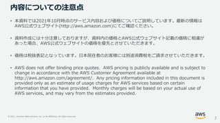 © 2021, Amazon Web Services, Inc. or its Affiliates. All rights reserved.
内容についての注意点
• 本資料では2021年10月時点のサービス内容および価格についてご説明しています。最新の情報は
AWS公式ウェブサイト(http://aws.amazon.com)にてご確認ください。
• 資料作成には十分注意しておりますが、資料内の価格とAWS公式ウェブサイト記載の価格に相違が
あった場合、AWS公式ウェブサイトの価格を優先とさせていただきます。
• 価格は税抜表記となっています。日本居住者のお客様には別途消費税をご請求させていただきます。
• AWS does not offer binding price quotes. AWS pricing is publicly available and is subject to
change in accordance with the AWS Customer Agreement available at
http://aws.amazon.com/agreement/. Any pricing information included in this document is
provided only as an estimate of usage charges for AWS services based on certain
information that you have provided. Monthly charges will be based on your actual use of
AWS services, and may vary from the estimates provided.
3
 