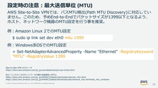 © 2021, Amazon Web Services, Inc. or its Affiliates. All rights reserved.
設定時の注意：最大送信単位 (MTU)
30
AWS Site-to-Site VPNでは、パスMTU検出(Path MTU Discovery)に対応してい
ません。このため、予めEnd-to-Endでパケットサイズが1399以下となるよう、
ホスト、ネットワーク機器のMTU設定を行う事を推奨。
例：Amazon Linux 2でのMTU設定
例：Windows系OSでのMTU設定
Site-to-Site VPN のクォータ
https://docs.aws.amazon.com/ja_jp/vpn/latest/s2svpn/vpn-limits.html
EC2 インスタンスのネットワークの最大送信単位 (MTU)
https://docs.aws.amazon.com/ja_jp/AWSEC2/latest/UserGuide/network_mtu.html
https://docs.aws.amazon.com/ja_jp/AWSEC2/latest/WindowsGuide/network_mtu.html#set_mtu_windows
$ sudo ip link set dev eth0 mtu 1399
> Set-NetAdapterAdvancedProperty -Name "Ethernet" -RegistryKeyword
"MTU" -RegistryValue 1399
 