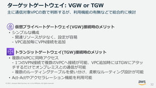 © 2021, Amazon Web Services, Inc. or its Affiliates. All rights reserved.
仮想プライベートゲートウェイ(VGW)接続時のメリット
• シンプルな構成
- 関連リソースが少なく、設定が容易
- VPC追加毎にVPN接続を追加
トランジットゲートウェイ(TGW)接続時のメリット
• 複数のVPCに同時アクセス
- 1つのVPN接続で複数のVPCへ接続が可能、VPC追加時にはTGWにアタッ
チするだけでオンプレミスとの通信が可能
- 複数のルーティングテーブルを使い分け、柔軟なルーティング設計が可能
• Act-Actやアクセラレーション機能を利用可能
ターゲットゲートウェイ: VGW or TGW
32
主に通信対象VPCの数で判断するが、利用機能の有無などで総合的に検討
 
