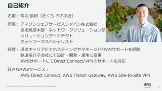© 2021, Amazon Web Services, Inc. or its Affiliates. All rights reserved.
自己紹介
名前： 菊地 信明（きくち のぶあき）
所属： アマゾンウェブサービスジャパン株式会社
技術統括本部 ネットワークソリューション部
ソリューションアーキテクト
ネットワークスペシャリスト
経歴： 通信キャリアにてホスティングやマネージドFWのサポートを経験
鉄道系IT子会社にて設計・開発・運用に従事
AWSサポートにてDirect Connect/VPNのサポートを対応
好きなAWSサービス：
AWS Direct Connect, AWS Transit Gateway, AWS Site-to-Site VPN
4
 