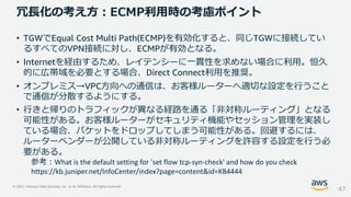 © 2021, Amazon Web Services, Inc. or its Affiliates. All rights reserved.
冗長化の考え方：ECMP利用時の考慮ポイント
47
• TGWでEqual Cost Multi Path(ECMP)を有効化すると、同じTGWに接続してい
るすべてのVPN接続に対し、ECMPが有効となる。
• Internetを経由するため、レイテンシーに一貫性を求めない場合に利用。恒久
的に広帯域を必要とする場合、Direct Connect利用を推奨。
• オンプレミス→VPC方向への通信は、お客様ルーターへ適切な設定を行うこと
で通信が分散するようにする。
• 行きと帰りのトラフィックが異なる経路を通る「非対称ルーティング」となる
可能性がある。お客様ルーターがセキュリティ機能やセッション管理を実装し
ている場合、パケットをドロップしてしまう可能性がある。回避するには、
ルーターベンダーが公開している非対称ルーティングを許容する設定を行う必
要がある。
参考：What is the default setting for 'set flow tcp-syn-check' and how do you check
https://kb.juniper.net/InfoCenter/index?page=content&id=KB4444
 