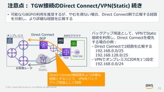 © 2021, Amazon Web Services, Inc. or its Affiliates. All rights reserved.
注意点： TGW接続のDirect Connect/VPN(Static) 続き
バックアップ用途として、VPNでStatic
接続を利用し、Direct Connectを優先
する場合の例：
- Direct Connectで2経路を広報する
192.168.0.0/25
192.168.128.0/25
- VPNでオンプレミスCIDRを1つ設定
192.168.0.0/24
51
お客様ルータ
オンプレミス AWSクラウド
Direct Connect
BGP
Static
VPN
• 可能ならBGPの利用を推奨するが、やむを得ない場合、Direct Connect側で広報する経路
を分割し、より詳細な経路を広報する
TGW
TGW ENI
Direct Connect側経路をより詳細な
経路とすることで、VPNをバック
アップ用途として利用
 