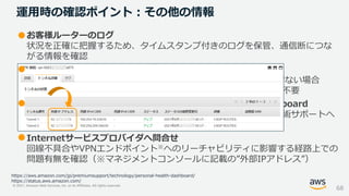 © 2021, Amazon Web Services, Inc. or its Affiliates. All rights reserved.
• お客様ルーターのログ
状況を正確に把握するため、タイムスタンプ付きのログを保管、通信断につな
がる情報を確認
• 短時間で自動復旧したか
単一のIPsecトンネルのみで発生し自動復旧、その後の通信に影響ない場合
AWS側メンテナンスが発生していた可能性があり、特別な対応は不要
• AWSのPersonal Health Dashboard/Service Health Dashboard
お客様環境に影響がある場合に掲載、必要に応じて有料のAWS技術サポートへ
サポートケースを起票
• Internetサービスプロバイダへ問合せ
回線不具合やVPNエンドポイント※へのリーチャビリティに影響する経路上での
問題有無を確認（※マネジメントコンソールに記載の”外部IPアドレス”）
運用時の確認ポイント：その他の情報
68
https://aws.amazon.com/jp/premiumsupport/technology/personal-health-dashboard/
https://status.aws.amazon.com/
 