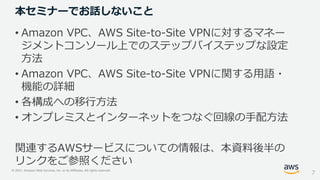 © 2021, Amazon Web Services, Inc. or its Affiliates. All rights reserved.
本セミナーでお話しないこと
• Amazon VPC、AWS Site-to-Site VPNに対するマネー
ジメントコンソール上でのステップバイステップな設定
方法
• Amazon VPC、AWS Site-to-Site VPNに関する用語・
機能の詳細
• 各構成への移行方法
• オンプレミスとインターネットをつなぐ回線の手配方法
関連するAWSサービスについての情報は、本資料後半の
リンクをご参照ください
7
 