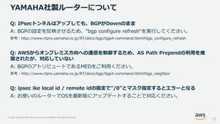 © 2021, Amazon Web Services, Inc. or its Affiliates. All rights reserved.
YAMAHA社製ルーターについて
71
Q: IPsecトンネルはアップしても、BGPがDownのまま
A: BGPの設定を反映させるため、”bgp configure refresh“を実行してください。
参考：http://www.rtpro.yamaha.co.jp/RT/docs/bgp/bgp4-command.html#bgp_configure_refresh
Q: AWSからオンプレミス方向への通信を制御するため、AS Path Prependの利用を推
奨されたが、対応していない
A: BGPのアトリビュートであるMEDをご利用ください。
参考：http://www.rtpro.yamaha.co.jp/RT/docs/bgp/bgp4-command.html#bgp_neighbor
Q: ipsec ike local id / remote idの指定で”/0”とマスク指定するとエラーとなる
A: お使いのルーターでOSを最新版にアップデートすることで対応ください。
 