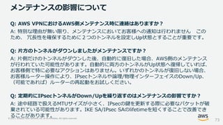 © 2021, Amazon Web Services, Inc. or its Affiliates. All rights reserved.
メンテナンスの影響について
73
Q: AWS VPNにおけるAWS側メンテナンス時に連絡はありますか？
A: 特別な理由が無い限り、メンテナンスにおいてお客様への通知は行われません この
ため、 冗長性を確保するために２つのトンネルを設定しUp状態とすることが重要です。
Q: 片方のトンネルがダウンしましたがメンテナンスですか？
A: 片側だけのトンネルがダウンした後、自動的に復旧した場合、AWS側のメンテナンス
が行われていた可能性があります。自動的に両方のトンネルがUp状態へ復帰していれば、
お客様側で特に必要なアクションはありません。いずれかのトンネルが復旧しない場合、
お客様ルーター操作により、IPsecトンネルや論理/物理インターフェイスのDown/Up、
（可能であれば）ルーターの再起動をお試しください。
Q: 定期的にIPsecトンネルがDown/Upを繰り返すのはメンテナンスの影響ですか？
A: 途中経路で扱えるMTUサイズが小さく、IPsecの鍵を更新する際に必要なパケットが破
棄されている可能性があります。IKE SA/IPsec SAのlifetimeを短くすることで改善でき
ることがあります。
 