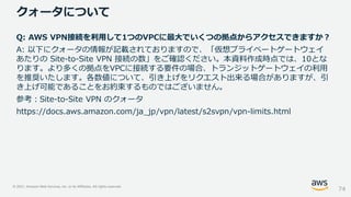© 2021, Amazon Web Services, Inc. or its Affiliates. All rights reserved.
クォータについて
74
Q: AWS VPN接続を利用して1つのVPCに最大でいくつの拠点からアクセスできますか？
A: 以下にクォータの情報が記載されておりますので、「仮想プライベートゲートウェイ
あたりの Site-to-Site VPN 接続の数」をご確認ください。本資料作成時点では、10とな
ります。より多くの拠点をVPCに接続する要件の場合、トランジットゲートウェイの利用
を推奨いたします。各数値について、引き上げをリクエスト出来る場合がありますが、引
き上げ可能であることをお約束するものではございません。
参考：Site-to-Site VPN のクォータ
https://docs.aws.amazon.com/ja_jp/vpn/latest/s2svpn/vpn-limits.html
 