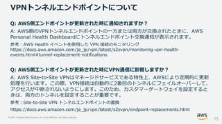 © 2021, Amazon Web Services, Inc. or its Affiliates. All rights reserved.
VPNトンネルエンドポイントについて
75
Q: AWS側エンドポイントが更新された時に通知されますか？
A: AWS側のVPNトンネルエンドポイントの一方または両方が交換されたときに、AWS
Personal Health Dashboardにトンネルエンドポイント交換通知が表示されます。
参考：AWS Health イベントを使用した VPN 接続のモニタリング
https://docs.aws.amazon.com/ja_jp/vpn/latest/s2svpn/monitoring-vpn-health-
events.html#tunnel-replacement-notifications
Q: AWS側エンドポイントが更新された時にVPN通信に影響しますか？
A: AWS Site-to-Site VPNはマネージドサービスである特性上、AWSにより定期的に更新
処理を行います。この際、VPN接続は自動的に2番目のトンネルにフェイルオーバーして、
アクセスが中断されないようにします。このため、カスタマーゲートウェイを設定すると
きは、両方のトンネルを設定することが重要です。
参考：Site-to-Site VPN トンネルエンドポイントの置換
https://docs.aws.amazon.com/ja_jp/vpn/latest/s2svpn/endpoint-replacements.html
 