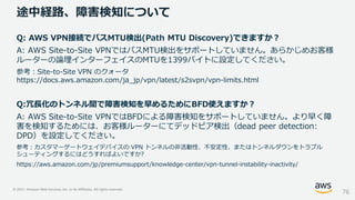 © 2021, Amazon Web Services, Inc. or its Affiliates. All rights reserved.
途中経路、障害検知について
76
Q: AWS VPN接続でパスMTU検出(Path MTU Discovery)できますか？
A: AWS Site-to-Site VPNではパスMTU検出をサポートしていません。あらかじめお客様
ルーターの論理インターフェイスのMTUを1399バイトに設定してください。
参考：Site-to-Site VPN のクォータ
https://docs.aws.amazon.com/ja_jp/vpn/latest/s2svpn/vpn-limits.html
Q:冗長化のトンネル間で障害検知を早めるためにBFD使えますか？
A: AWS Site-to-Site VPNではBFDによる障害検知をサポートしていません。より早く障
害を検知するためには、お客様ルーターにてデッドピア検出（dead peer detection:
DPD）を設定してください。
参考：カスタマーゲートウェイデバイスの VPN トンネルの非活動性、不安定性、またはトンネルダウンをトラブル
シューティングするにはどうすればよいですか?
https://aws.amazon.com/jp/premiumsupport/knowledge-center/vpn-tunnel-instability-inactivity/
 
