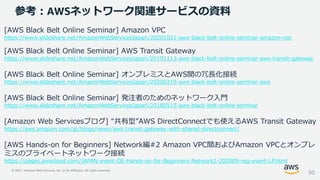 © 2021, Amazon Web Services, Inc. or its Affiliates. All rights reserved.
参考：AWSネットワーク関連サービスの資料
[AWS Black Belt Online Seminar] Amazon VPC
https://www.slideshare.net/AmazonWebServicesJapan/20201021-aws-black-belt-online-seminar-amazon-vpc
[AWS Black Belt Online Seminar] AWS Transit Gateway
https://www.slideshare.net/AmazonWebServicesJapan/20191113-aws-black-belt-online-seminar-aws-transit-gateway
[AWS Black Belt Online Seminar] オンプレミスとAWS間の冗長化接続
https://www.slideshare.net/AmazonWebServicesJapan/20200219-aws-black-belt-online-seminar-aws
[AWS Black Belt Online Seminar] 発注者のためのネットワーク入門
https://www.slideshare.net/AmazonWebServicesJapan/20180515-aws-black-belt-online-seminar
[Amazon Web Servicesブログ] “共有型”AWS DirectConnectでも使えるAWS Transit Gateway
https://aws.amazon.com/jp/blogs/news/aws-transit-gateway-with-shared-directconnect/
[AWS Hands-on for Beginners] Network編#2 Amazon VPC間およびAmazon VPCとオンプレ
ミスのプライベートネットワーク接続
https://pages.awscloud.com/JAPAN-event-OE-Hands-on-for-Beginners-Network2-202009-reg-event-LP.html
90
 