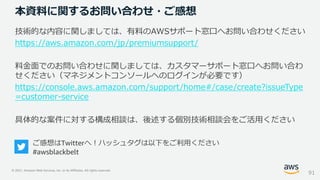 © 2021, Amazon Web Services, Inc. or its Affiliates. All rights reserved.
本資料に関するお問い合わせ・ご感想
技術的な内容に関しましては、有料のAWSサポート窓口へお問い合わせください
https://aws.amazon.com/jp/premiumsupport/
料金面でのお問い合わせに関しましては、カスタマーサポート窓口へお問い合わ
せください（マネジメントコンソールへのログインが必要です）
https://console.aws.amazon.com/support/home#/case/create?issueType
=customer-service
具体的な案件に対する構成相談は、後述する個別技術相談会をご活用ください
91
ご感想はTwitterへ！ハッシュタグは以下をご利用ください
#awsblackbelt
 