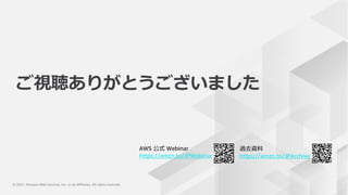 © 2021, Amazon Web Services, Inc. or its Affiliates. All rights reserved.
© 2021, Amazon Web Services, Inc. or its Affiliates. All rights reserved.
AWS 公式 Webinar
https://amzn.to/JPWebinar
過去資料
https://amzn.to/JPArchive
ご視聴ありがとうございました
 