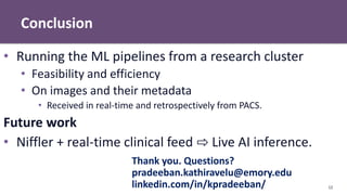 Conclusion
12
• Running the ML pipelines from a research cluster
• Feasibility and efficiency
• On images and their metadata
• Received in real-time and retrospectively from PACS.
Future work
• Niffler + real-time clinical feed ⇨ Live AI inference.
Thank you. Questions?
pradeeban.kathiravelu@emory.edu
linkedin.com/in/kpradeeban/
 