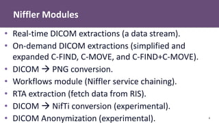 Niffler Modules
4
• Real-time DICOM extractions (a data stream).
• On-demand DICOM extractions (simplified and
expanded C-FIND, C-MOVE, and C-FIND+C-MOVE).
• DICOM  PNG conversion.
• Workflows module (Niffler service chaining).
• RTA extraction (fetch data from RIS).
• DICOM  NifTi conversion (experimental).
• DICOM Anonymization (experimental).
 