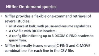 Niffler On-demand queries
5
• Niffler provides a flexible one-command retrieval of
several studies.
• all at once at bulk, with pause-and-resume capabilities.
• A CSV file with DICOM headers.
• A config file indicating up to 3 DICOM C-FIND headers to
query from.
• Niffler internally issues several C-FIND and C-MOVE
combinations for each line in the CSV file.
 
