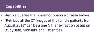 Capabilities
7
• Flexible queries that were not possible or easy before.
• “Retrieve all the CT Images of the female patients from
August 2021” can be a one Niffler extraction based on
StudyDate, Modality, and PatientSex.
 