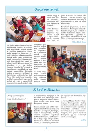 6
Az elmúlt hónap sok eseményt ho-
zott óvodánk számára. A legfonto-
sabb programunk a Magyar népme-
se napjához kapcsolódott. Ennek
során népmeséket dolgoztunk fel,
majd ehhez kapcsolódóan egy déle-
lőttünk során mesés próbatételek
vártak a gyerekekre. Minden próba-
tevő friss gyümölcsöket kapott ju-
talmul, amiből közösen salátát ké-
szítettünk, és egy kis vándor-
batyuban „hamuba sült” pogácsát is
hazavihettek a családnak. A jeles
naphoz kapcsolódóan látogatást
tettünk a nagyobb gyerekekkel a
Helytörténeti gyűjteménybe, ahol
Varga Géza segítségével olyan tár-
gyakkal ismerkedhettek a gyerekek,
amiket már csak a népmesékből
ismerhetnek. A kicsik, akiknek még
nehezen megy a
hosszú séta, eza-
latt „moziztak”,
diafilmeken ma-
gyar népmeséket
nézhettek.
Szülői kezdemé-
nyezésre bűn-
megelőzési fog-
lalkozás is volt
az egyik délelőt-
tünkön. A rendőr
bácsi arról be-
szélgetett a gye-
rekekkel, hogyan
kell viselkedni
az idegenekkel
ha a játszótéren
vannak vagy
egyedül marad-
nak otthon.
Emellett az álla-
tokkal való fele-
lősségteljes vi-
selkedés is szóba
került.
Az állatok világ-
napját óvodán
belül ünnepeltük
meg. Szerettünk
volna elmenni
állatokat simo-
gatni, de a rossz idő ezt nem tette
lehetővé. Tavaszra tervezünk egy
állatkerti kirándulást, most még a
legkisebbekkel ez nem lett volna
kivitelezhető.
Következő programunk a tökös
hetünk lesz. Már folynak az óvodá-
ban a tökfaragások, sül a sütőtök és
minden foglalkozás ehhez a témá-
hoz kapcsolódik. A gyerekek na-
gyon szeretik ezt az időszakot, mert
ez sok vidámságra ad lehetőséget.
(Ádám Tünde Anna)
Jó kicsit emlékezni…
„Jó egy kicsit ünnepelni,
A régi tűznél melegedni…”
A kővágószőlősi Nyugdíjas Klub
huszonhét éves évfordulóját ünne-
pelte a meghívott barátok társasá-
gában október 4-én a Buzás Andor
Művelődési Házban.
Simon Attiláné, Gabi a klub veze-
tője az elmúlt időszakra emlékezve
kiemelte a jó hangulatú, barátságos,
derűs és mindig érdekes, értelmes,
időszerű dolgokkal foglalkozó
klubfoglalkozásokat, rendezvénye-
ket a helyi vagy térségi szinten.
Számukra is nehéz volt az elmúlt
időszak, a koronavírus-járvány ide-
jén egyszer sem találkoztak egy-
mással.
A Baranya Megyei Rendőr Főkapi-
tányság Bűnmegelőzési Osztály
munkatársai előadásukban felhívták
az érintett korosztály figyelmét a
napjainkban előforduló csalási
módszerekre, és a védekezés lehe-
tőségeire, majd játékos vetélkedő
formájában egy kis vidámságot
vittek az ünnepségbe.
(eRTé)
Óvodai események
 