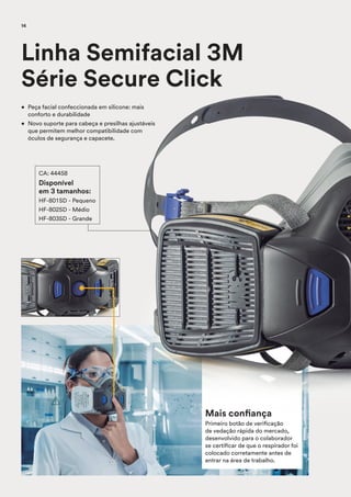 Mais confiança
Primeiro botão de verificação
de vedação rápida do mercado,
desenvolvido para o colaborador
se certificar de que o respirador foi
colocado corretamente antes de
entrar na área de trabalho.
• Peça facial confeccionada em silicone: mais
conforto e durabilidade
• Novo suporte para cabeça e presilhas ajustáveis
que permitem melhor compatibilidade com
óculos de segurança e capacete.
Linha Semifacial 3M
Série Secure Click
CA: 44458
Disponível
em 3 tamanhos:
HF-801SD - Pequeno
HF-802SD - Médio
HF-803SD - Grande
14
 